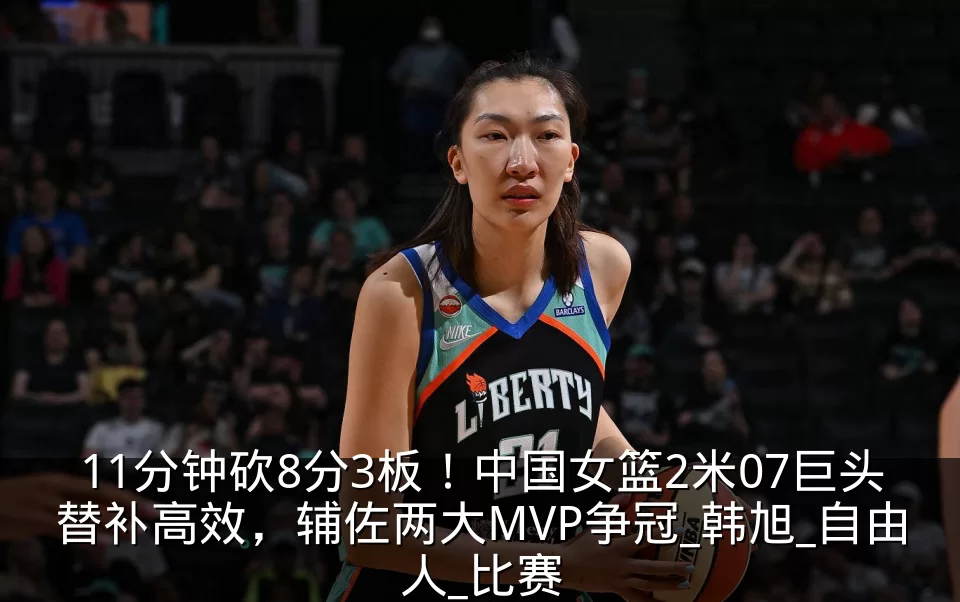 11分钟砍8分3板!中国女篮2米07巨头替补高效,辅佐两大MVP争冠_韩旭_自由人_比赛