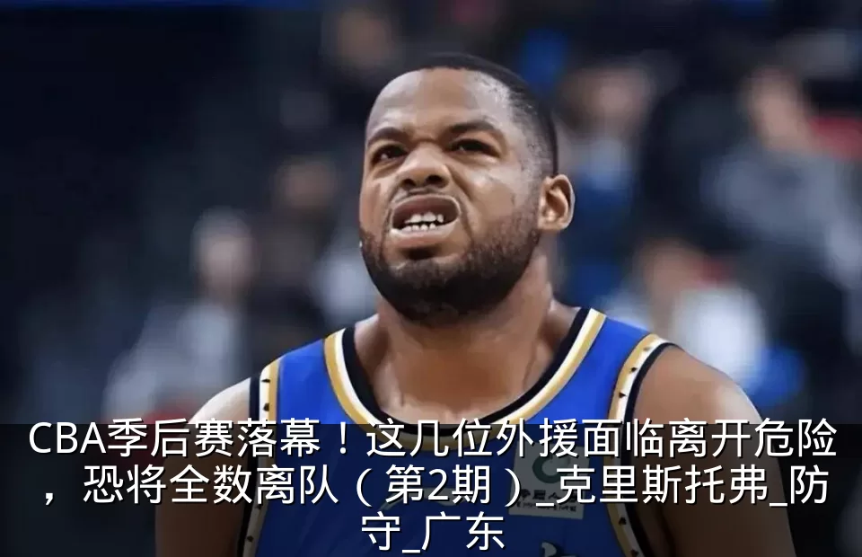 CBA季后赛落幕!这几位外援面临离开危险,恐将全数离队(第2期)_克里斯托弗_防守_广东