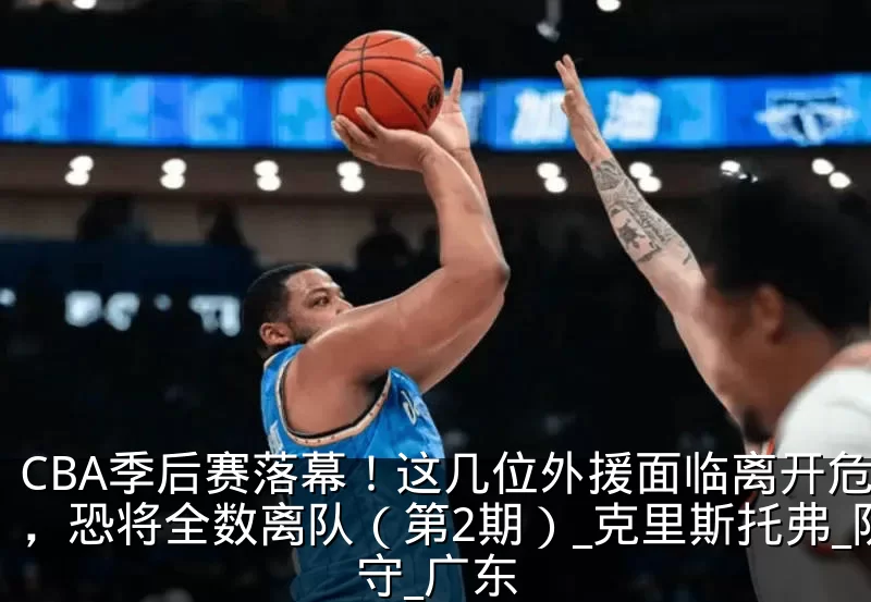 CBA季后赛落幕!这几位外援面临离开危险,恐将全数离队(第2期)_克里斯托弗_防守_广东